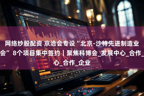 网络炒股配资 京洽会专设“北京-沙特先进制造业洽谈会” 8个项目集中签约｜聚焦科博会_发展中心_合作_企业