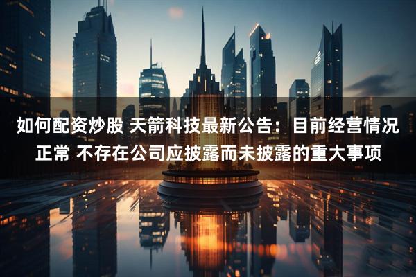 如何配资炒股 天箭科技最新公告：目前经营情况正常 不存在公司应披露而未披露的重大事项