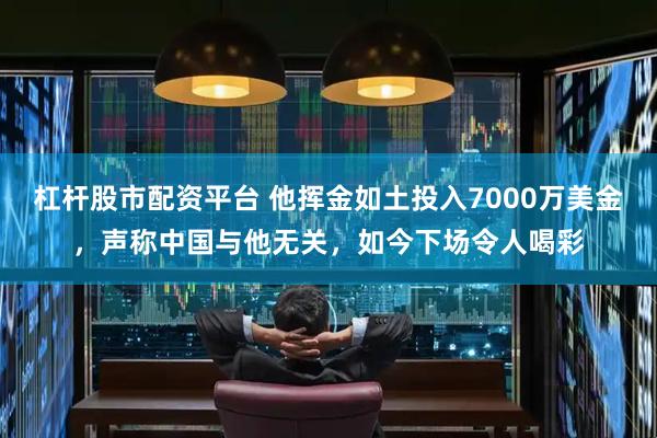 杠杆股市配资平台 他挥金如土投入7000万美金，声称中国与他无关，如今下场令人喝彩