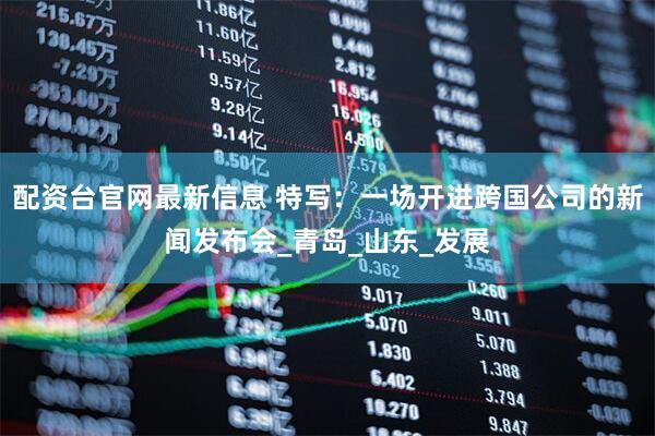 配资台官网最新信息 特写：一场开进跨国公司的新闻发布会_青岛_山东_发展