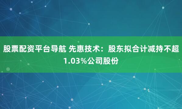 股票配资平台导航 先惠技术：股东拟合计减持不超1.03%公司股份
