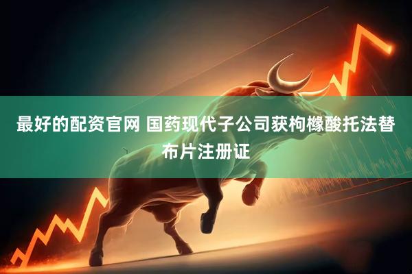 最好的配资官网 国药现代子公司获枸橼酸托法替布片注册证