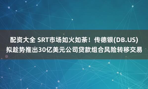 配资大全 SRT市场如火如荼！传德银(DB.US)拟趁势推出30亿美元公司贷款组合风险转移交易