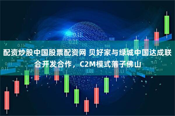 配资炒股中国股票配资网 贝好家与绿城中国达成联合开发合作，C2M模式落子佛山
