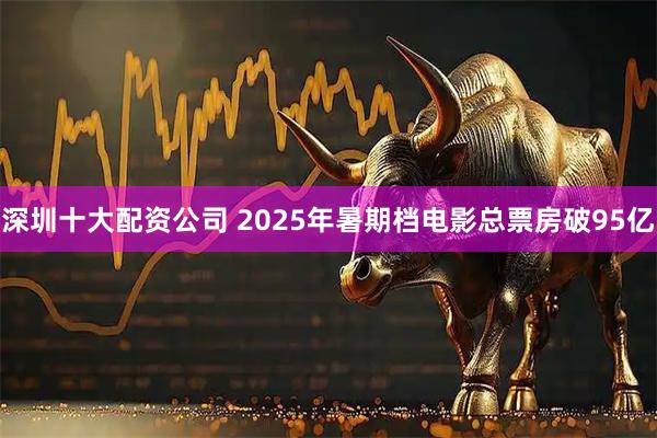 深圳十大配资公司 2025年暑期档电影总票房破95亿